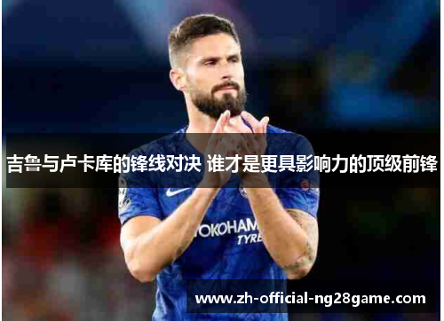 吉鲁与卢卡库的锋线对决 谁才是更具影响力的顶级前锋
