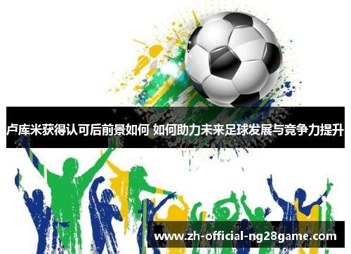 卢库米获得认可后前景如何 如何助力未来足球发展与竞争力提升