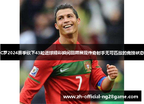 C罗2024赛季砍下43粒进球精彩瞬间回顾展现传奇射手无可匹敌的竞技状态
