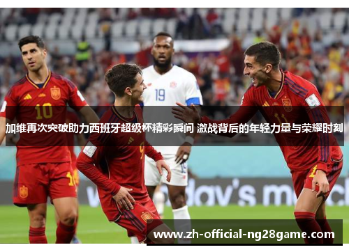 加维再次突破助力西班牙超级杯精彩瞬间 激战背后的年轻力量与荣耀时刻
