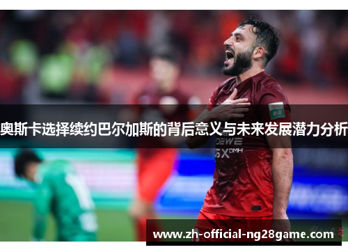 奥斯卡选择续约巴尔加斯的背后意义与未来发展潜力分析