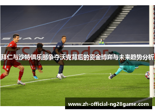 拜仁与沙特俱乐部争夺沃克背后的资金博弈与未来趋势分析