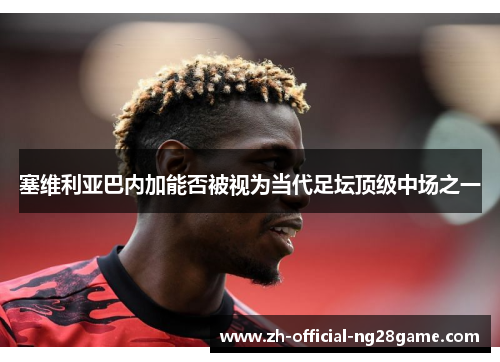 塞维利亚巴内加能否被视为当代足坛顶级中场之一