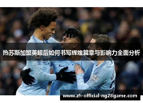 热苏斯加盟英超后如何书写辉煌篇章与影响力全面分析