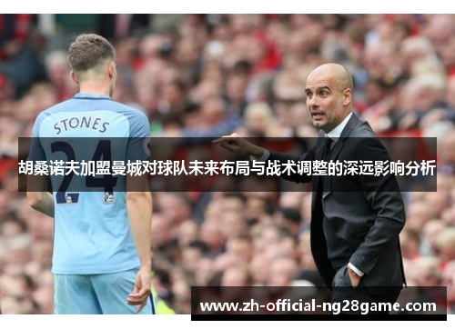 胡桑诺夫加盟曼城对球队未来布局与战术调整的深远影响分析