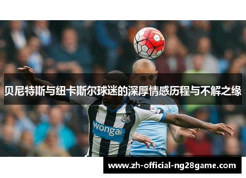 贝尼特斯与纽卡斯尔球迷的深厚情感历程与不解之缘