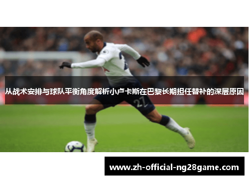 从战术安排与球队平衡角度解析小卢卡斯在巴黎长期担任替补的深层原因