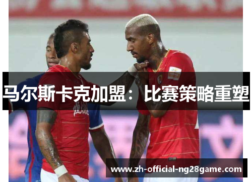 马尔斯卡克加盟：比赛策略重塑