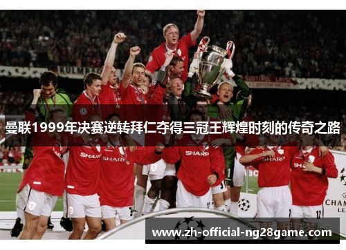 曼联1999年决赛逆转拜仁夺得三冠王辉煌时刻的传奇之路 曼联1999年决赛逆转拜仁夺得三冠王辉煌时刻的传奇之路