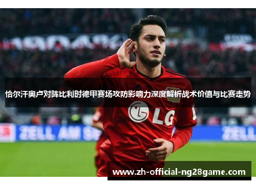 恰尔汗奥卢对阵比利时德甲赛场攻防影响力深度解析战术价值与比赛走势 恰尔汗奥卢对阵比利时德甲赛场攻防影响力深度解析战术价值与比赛走势