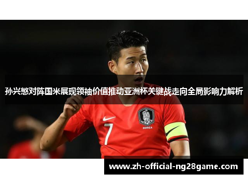 孙兴慜对阵国米展现领袖价值推动亚洲杯关键战走向全局影响力解析 孙兴慜对阵国米展现领袖价值推动亚洲杯关键战走向全局影响力解析