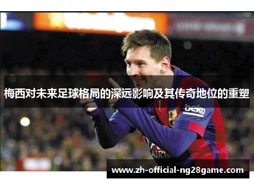 梅西对未来足球格局的深远影响及其传奇地位的重塑 梅西对未来足球格局的深远影响及其传奇地位的重塑