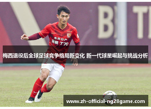 梅西退役后全球足球竞争格局新变化 新一代球星崛起与挑战分析 梅西退役后全球足球竞争格局新变化 新一代球星崛起与挑战分析