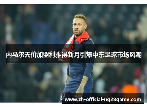 内马尔天价加盟利雅得新月引爆中东足球市场风潮 内马尔天价加盟利雅得新月引爆中东足球市场风潮