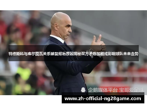 特德斯科与库尔图瓦关系破裂背后原因揭秘双方矛盾加剧或影响球队未来走势 特德斯科与库尔图瓦关系破裂背后原因揭秘双方矛盾加剧或影响球队未来走势